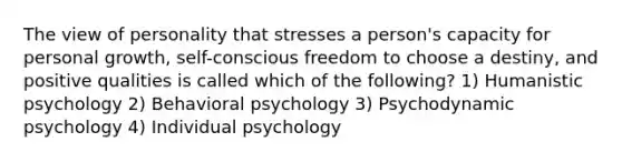 The view of personality that stresses a person's capacity for personal growth, self-conscious freedom to choose a destiny, and positive qualities is called which of the following? 1) Humanistic psychology 2) Behavioral psychology 3) Psychodynamic psychology 4) Individual psychology