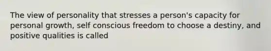 The view of personality that stresses a person's capacity for personal growth, self conscious freedom to choose a destiny, and positive qualities is called