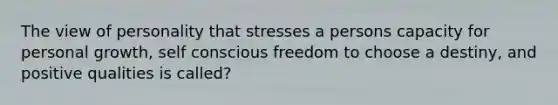 The view of personality that stresses a persons capacity for personal growth, self conscious freedom to choose a destiny, and positive qualities is called?