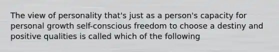 The view of personality that's just as a person's capacity for personal growth self-conscious freedom to choose a destiny and positive qualities is called which of the following