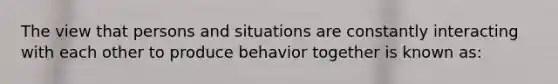 The view that persons and situations are constantly interacting with each other to produce behavior together is known as: