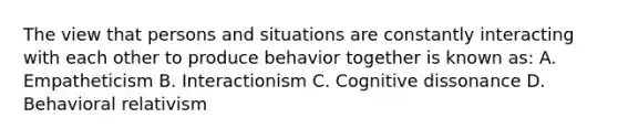 The view that persons and situations are constantly interacting with each other to produce behavior together is known as: A. Empatheticism B. Interactionism C. Cognitive dissonance D. Behavioral relativism