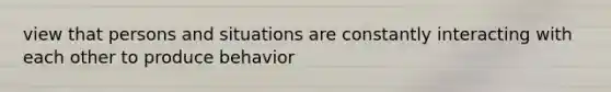 view that persons and situations are constantly interacting with each other to produce behavior