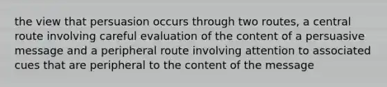 the view that persuasion occurs through two routes, a central route involving careful evaluation of the content of a persuasive message and a peripheral route involving attention to associated cues that are peripheral to the content of the message