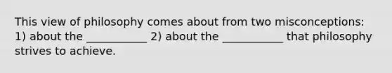 This view of philosophy comes about from two misconceptions: 1) about the ___________ 2) about the ___________ that philosophy strives to achieve.