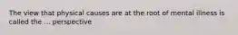 The view that physical causes are at the root of mental illness is called the ... perspective