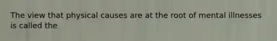 The view that physical causes are at the root of mental illnesses is called the