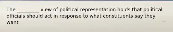 The _________ view of political representation holds that political officials should act in response to what constituents say they want