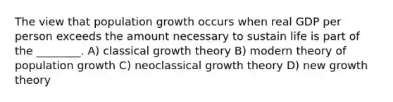 The view that population growth occurs when real GDP per person exceeds the amount necessary to sustain life is part of the ________. A) classical growth theory B) modern theory of population growth C) neoclassical growth theory D) new growth theory