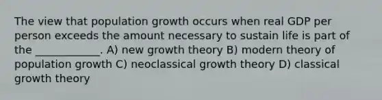 The view that population growth occurs when real GDP per person exceeds the amount necessary to sustain life is part of the ____________. A) new growth theory B) modern theory of population growth C) neoclassical growth theory D) classical growth theory