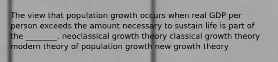 The view that population growth occurs when real GDP per person exceeds the amount necessary to sustain life is part of the ________. neoclassical growth theory classical growth theory modern theory of population growth new growth theory