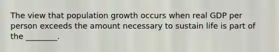 The view that population growth occurs when real GDP per person exceeds the amount necessary to sustain life is part of the ________.