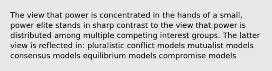 The view that power is concentrated in the hands of a small, power elite stands in sharp contrast to the view that power is distributed among multiple competing interest groups. The latter view is reflected in: pluralistic conflict models mutualist models consensus models equilibrium models compromise models