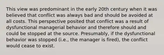 This view was predominant in the early 20th century when it was believed that conflict was always bad and should be avoided at all costs. This perspective posited that conflict was a result of dysfunctional managerial behavior and therefore should and could be stopped at the source. Presumably, if the dysfunctional behavior was stopped (i.e., the manager is fired), the conflict would cease to exist.