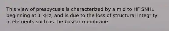 This view of presbycusis is characterized by a mid to HF SNHL beginning at 1 kHz, and is due to the loss of structural integrity in elements such as the basilar membrane