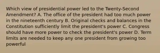 Which view of presidential power led to the Twenty-Second Amendment? A. The office of the president had too much power in the nineteenth century B. Original checks and balances in the Constitution sufficiently limit the president's power C. Congress should have more power to check the president's power D. Term limits are needed to keep any one president from growing too powerful