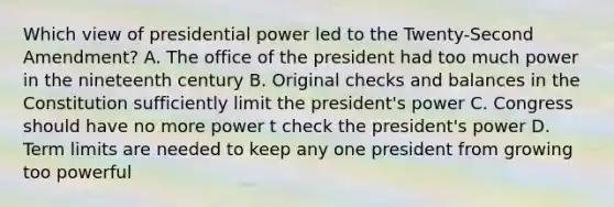 Which view of presidential power led to the Twenty-Second Amendment? A. The office of the president had too much power in the nineteenth century B. Original checks and balances in the Constitution sufficiently limit the president's power C. Congress should have no more power t check the president's power D. Term limits are needed to keep any one president from growing too powerful