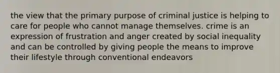 the view that the primary purpose of criminal justice is helping to care for people who cannot manage themselves. crime is an expression of frustration and anger created by social inequality and can be controlled by giving people the means to improve their lifestyle through conventional endeavors