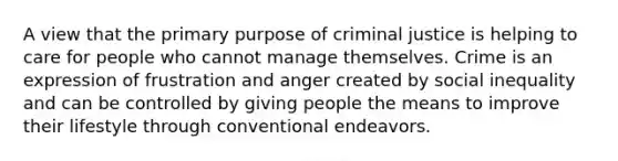 A view that the primary purpose of criminal justice is helping to care for people who cannot manage themselves. Crime is an expression of frustration and anger created by social inequality and can be controlled by giving people the means to improve their lifestyle through conventional endeavors.