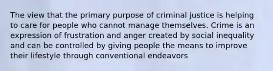 The view that the primary purpose of criminal justice is helping to care for people who cannot manage themselves. Crime is an expression of frustration and anger created by social inequality and can be controlled by giving people the means to improve their lifestyle through conventional endeavors