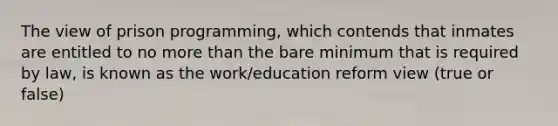 The view of prison programming, which contends that inmates are entitled to no more than the bare minimum that is required by law, is known as the work/education reform view (true or false)