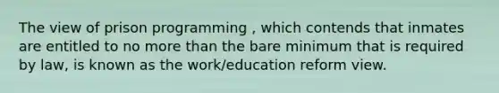 The view of prison programming , which contends that inmates are entitled to no more than the bare minimum that is required by law, is known as the work/education reform view.