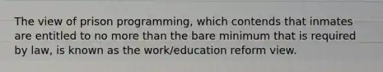 The view of prison programming, which contends that inmates are entitled to no <a href='https://www.questionai.com/knowledge/keWHlEPx42-more-than' class='anchor-knowledge'>more than</a> the bare minimum that is required by law, is known as the work/education reform view.