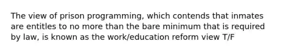 The view of prison programming, which contends that inmates are entitles to no <a href='https://www.questionai.com/knowledge/keWHlEPx42-more-than' class='anchor-knowledge'>more than</a> the bare minimum that is required by law, is known as the work/education reform view T/F