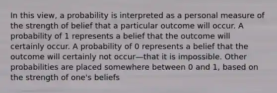 In this view, a probability is interpreted as a personal measure of the strength of belief that a particular outcome will occur. A probability of 1 represents a belief that the outcome will certainly occur. A probability of 0 represents a belief that the outcome will certainly not occur—that it is impossible. Other probabilities are placed somewhere between 0 and 1, based on the strength of one's beliefs