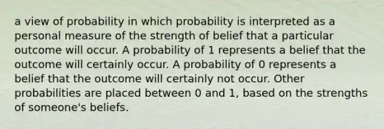 a view of probability in which probability is interpreted as a personal measure of the strength of belief that a particular outcome will occur. A probability of 1 represents a belief that the outcome will certainly occur. A probability of 0 represents a belief that the outcome will certainly not occur. Other probabilities are placed between 0 and 1, based on the strengths of someone's beliefs.