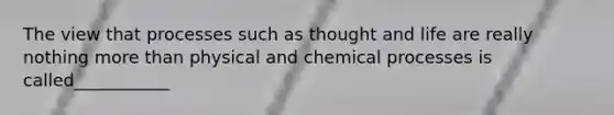 The view that processes such as thought and life are really nothing more than physical and chemical processes is called___________