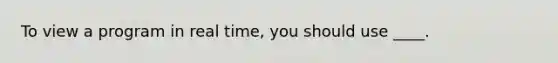 To view a program in real time, you should use ____.