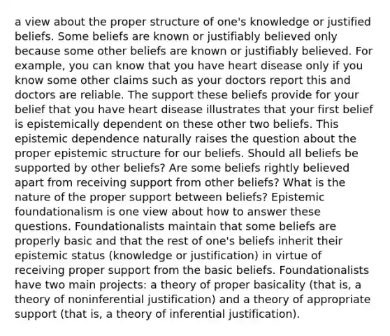 a view about the proper structure of one's knowledge or justified beliefs. Some beliefs are known or justifiably believed only because some other beliefs are known or justifiably believed. For example, you can know that you have heart disease only if you know some other claims such as your doctors report this and doctors are reliable. The support these beliefs provide for your belief that you have heart disease illustrates that your first belief is epistemically dependent on these other two beliefs. This epistemic dependence naturally raises the question about the proper epistemic structure for our beliefs. Should all beliefs be supported by other beliefs? Are some beliefs rightly believed apart from receiving support from other beliefs? What is the nature of the proper support between beliefs? Epistemic foundationalism is one view about how to answer these questions. Foundationalists maintain that some beliefs are properly basic and that the rest of one's beliefs inherit their epistemic status (knowledge or justification) in virtue of receiving proper support from the basic beliefs. Foundationalists have two main projects: a theory of proper basicality (that is, a theory of noninferential justification) and a theory of appropriate support (that is, a theory of inferential justification).