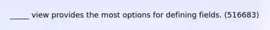 _____ view provides the most options for defining fields. (516683)