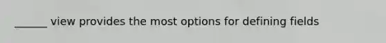 ______ view provides the most options for defining fields