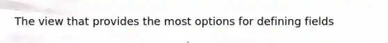 The view that provides the most options for defining fields