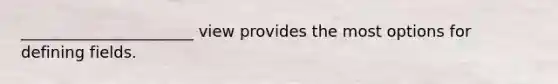 ______________________ view provides the most options for defining fields.