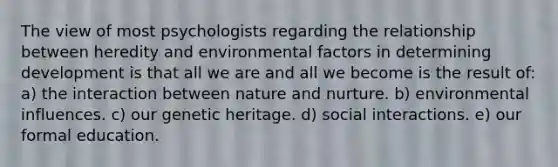 The view of most psychologists regarding the relationship between heredity and environmental factors in determining development is that all we are and all we become is the result of: a) the interaction between nature and nurture. b) environmental influences. c) our genetic heritage. d) social interactions. e) our formal education.