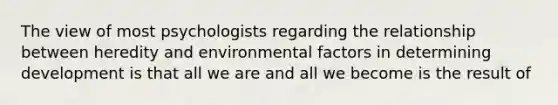 The view of most psychologists regarding the relationship between heredity and environmental factors in determining development is that all we are and all we become is the result of