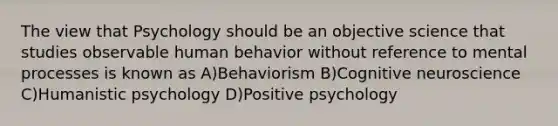 The view that Psychology should be an objective science that studies observable human behavior without reference to mental processes is known as A)Behaviorism B)Cognitive neuroscience C)Humanistic psychology D)Positive psychology