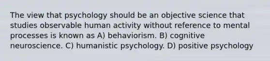 The view that psychology should be an objective science that studies observable human activity without reference to mental processes is known as A) behaviorism. B) cognitive neuroscience. C) humanistic psychology. D) positive psychology