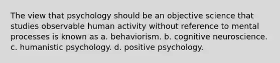 The view that psychology should be an objective science that studies observable human activity without reference to mental processes is known as a. behaviorism. b. cognitive neuroscience. c. humanistic psychology. d. positive psychology.