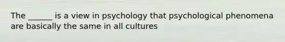 The ______ is a view in psychology that psychological phenomena are basically the same in all cultures