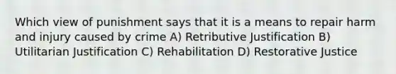 Which view of punishment says that it is a means to repair harm and injury caused by crime A) Retributive Justification B) Utilitarian Justification C) Rehabilitation D) Restorative Justice