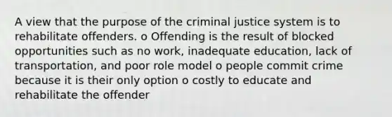 A view that the purpose of the criminal justice system is to rehabilitate offenders. o Offending is the result of blocked opportunities such as no work, inadequate education, lack of transportation, and poor role model o people commit crime because it is their only option o costly to educate and rehabilitate the offender