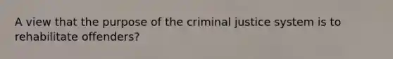 A view that the purpose of the criminal justice system is to rehabilitate offenders?