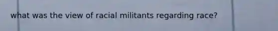 what was the view of racial militants regarding race?