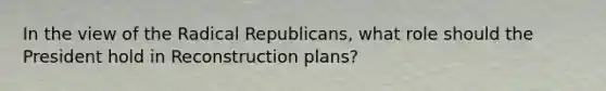 In the view of the Radical Republicans, what role should the President hold in Reconstruction plans?