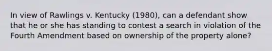 In view of Rawlings v. Kentucky (1980), can a defendant show that he or she has standing to contest a search in violation of the Fourth Amendment based on ownership of the property alone?