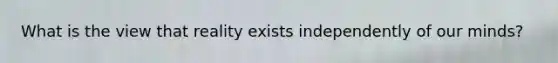 What is the view that reality exists independently of our minds?